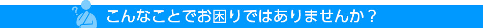 こんなことでお困りではありませんか？